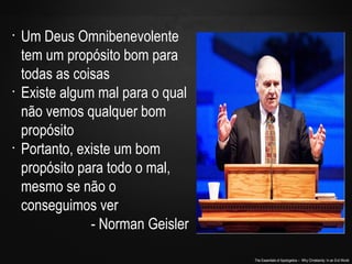 The Essentials of Apologetics – Why Christianity: In an Evil World
•
Um Deus Omnibenevolente
tem um propósito bom para
todas as coisas
•
Existe algum mal para o qual
não vemos qualquer bom
propósito
•
Portanto, existe um bom
propósito para todo o mal,
mesmo se não o
conseguimos ver
- Norman Geisler
 