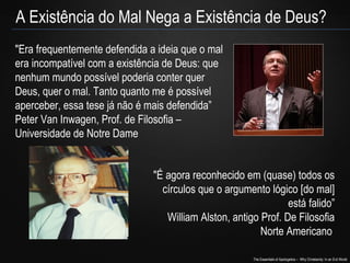 The Essentials of Apologetics – Why Christianity: In an Evil World
A Existência do Mal Nega a Existência de Deus?
"Era frequentemente defendida a ideia que o mal
era incompatível com a existência de Deus: que
nenhum mundo possível poderia conter quer
Deus, quer o mal. Tanto quanto me é possível
aperceber, essa tese já não é mais defendida”
Peter Van Inwagen, Prof. de Filosofia –
Universidade de Notre Dame
"É agora reconhecido em (quase) todos os
círculos que o argumento lógico [do mal]
está falido”
William Alston, antigo Prof. De Filosofia
Norte Americano
 