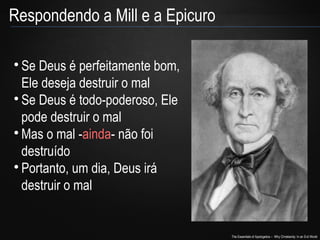 The Essentials of Apologetics – Why Christianity: In an Evil World

Se Deus é perfeitamente bom,
Ele deseja destruir o mal

Se Deus é todo-poderoso, Ele
pode destruir o mal

Mas o mal -ainda- não foi
destruído

Portanto, um dia, Deus irá
destruir o mal
Respondendo a Mill e a Epicuro
 