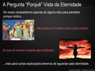 The Essentials of Apologetics – Why Christianity: In an Evil World
A Pergunta “Porquê” Vista da Eternidade
Às vezes necessitamos apenas de alguns dias para perceber
porque motivo…
Deus deixa um homem como Lázaro morrer…
Ou que um homem inocente seja crucificado…
…mas para outras explicações teremos de aguardar pela eternidade.
 