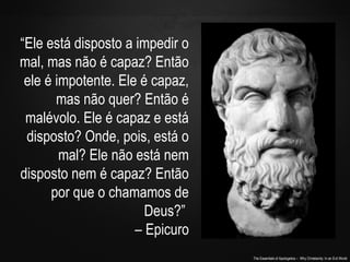 The Essentials of Apologetics – Why Christianity: In an Evil World
“Ele está disposto a impedir o
mal, mas não é capaz? Então
ele é impotente. Ele é capaz,
mas não quer? Então é
malévolo. Ele é capaz e está
disposto? Onde, pois, está o
mal? Ele não está nem
disposto nem é capaz? Então
por que o chamamos de
Deus?”
– Epicuro
 