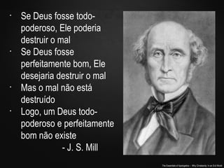 The Essentials of Apologetics – Why Christianity: In an Evil World
•
Se Deus fosse todo-
poderoso, Ele poderia
destruir o mal
•
Se Deus fosse
perfeitamente bom, Ele
desejaria destruir o mal
•
Mas o mal não está
destruído
•
Logo, um Deus todo-
poderoso e perfeitamente
bom não existe
- J. S. Mill
 
