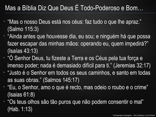 The Essentials of Apologetics – Why Christianity: In an Evil World
Mas a Bíblia Diz Que Deus É Todo-Poderoso e Bom…
•
“Mas o nosso Deus está nos céus: faz tudo o que lhe apraz.”
(Salmo 115:3)
•
“Ainda antes que houvesse dia, eu sou; e ninguém há que possa
fazer escapar das minhas mãos: operando eu, quem impedirá?”
(Isaías 43:13)
•
“Ó Senhor Deus, tu fizeste a Terra e os Céus pela tua força e
imenso poder; nada é demasiado difícil para ti.” (Jeremias 32:17)
•
“Justo é o Senhor em todos os seus caminhos, e santo em todas
as suas obras.” (Salmos 145:17)
•
“Eu, o Senhor, amo o que é recto, mas odeio o roubo e o crime”
(Isaias 61:8)
•
“Os teus olhos são tão puros que não podem consentir o mal”
(Hab. 1:13)
 