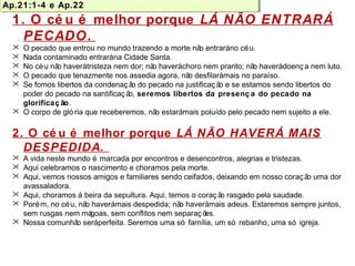 Por que o cé u é melhor? 
Ap.21:1-4 e Ap.22 
Ap.21:1-4 e Ap.22 
1. O cé u é melhor porque LÁ NÃO ENTRARÁ 
PECADO. 
 O pecado que entrou no mundo trazendo a morte não entrará no céu. 
 Nada contaminado entrará na Cidade Santa. 
 No céu não haverá tristeza nem dor; não haverá choro nem pranto; não haverá doenç a nem luto. 
 O pecado que tenazmente nos assedia agora, não desfilará mais no paraíso. 
 Se fomos libertos da condenaç ão do pecado na justificaç ão e se estamos sendo libertos do 
poder do pecado na santificaç ão, seremos libertos da presenç a do pecado na 
glorificaç ão. 
 O corpo de gló ria que receberemos, não estará mais poluído pelo pecado nem sujeito a ele. 
2. O cé u é melhor porque LÁ NÃO HAVERÁ MAIS 
DESPEDIDA. 
 A vida neste mundo é marcada por encontros e desencontros, alegrias e tristezas. 
 Aqui celebramos o nascimento e choramos pela morte. 
 Aqui, vemos nossos amigos e familiares sendo ceifados, deixando em nosso coraç ão uma dor 
avassaladora. 
 Aqui, choramos à beira da sepultura. Aqui, temos o coraç ão rasgado pela saudade. 
 Porém, no céu, não haverá mais despedida; não haverá mais adeus. Estaremos sempre juntos, 
sem rusgas nem mágoas, sem conflitos nem separaç ões. 
 Nossa comunhão será perfeita. Seremos uma só família, um só rebanho, uma só igreja. 
 