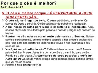 Por que o cé u é melhor? 
Ap.Ap.21:21:1-1-4 4 e e Ap.Ap.22 
22 
5. O cé u é melhor porque LÁ SERVIREMOS A DEUS 
COM PERFEIÇÃO. 
 O cé u não será lugar de ó cio. O céu será dinâmico e vibrante. Os 
servos de Deus o servirão. O céu será lugar de trabalho e realizaç ão. 
 Aqui, nosso trabalho para Deus é imperfeito e incompleto. Aqui, 
nossas obras são maculadas pelo pecado e nossas justiç as não passam de 
trapos. 
 Porém, no cé u nossas obras serão deleitosas ao Senhor. Nosso 
serviç o será completo, perfeito e digno daquele q nos amou e enviou-nos 
seu Filho para nos libertar do império das trevas e nos levar para o seu 
reino de luz. 
 Você já é um cidadão do cé u? Está caminhando para o céu? Anseia 
pelo céu? Lembre-se: Jesus é a porta do céu e o caminho para o céu. 
Renda-se a ele, agora. Arrependa-se de seus pecados e creia no 
Filho de Deus. Então, venha e faç a parte conosco dessa bendita família 
que vai morar no céu. 
 ESCOLA MULTIMINISTERIAL 
