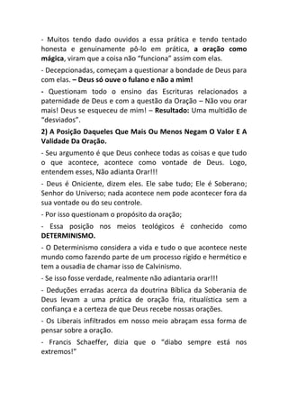 - Muitos tendo dado ouvidos a essa prática e tendo tentado
honesta e genuinamente pô-lo em prática, a oração como
mágica, viram que a coisa não “funciona” assim com elas.
- Decepcionadas, começam a questionar a bondade de Deus para
com elas. – Deus só ouve o fulano e não a mim!
- Questionam todo o ensino das Escrituras relacionados a
paternidade de Deus e com a questão da Oração – Não vou orar
mais! Deus se esqueceu de mim! – Resultado: Uma multidão de
“desviados”.
2) A Posição Daqueles Que Mais Ou Menos Negam O Valor E A
Validade Da Oração.
- Seu argumento é que Deus conhece todas as coisas e que tudo
o que acontece, acontece como vontade de Deus. Logo,
entendem esses, Não adianta Orar!!!
- Deus é Oniciente, dizem eles. Ele sabe tudo; Ele é Soberano;
Senhor do Universo; nada acontece nem pode acontecer fora da
sua vontade ou do seu controle.
- Por isso questionam o propósito da oração;
- Essa posição nos meios teológicos é conhecido como
DETERMINISMO.
- O Determinismo considera a vida e tudo o que acontece neste
mundo como fazendo parte de um processo rígido e hermético e
tem a ousadia de chamar isso de Calvinismo.
- Se isso fosse verdade, realmente não adiantaria orar!!!
- Deduções erradas acerca da doutrina Bíblica da Soberania de
Deus levam a uma prática de oração fria, ritualística sem a
confiança e a certeza de que Deus recebe nossas orações.
- Os Liberais infiltrados em nosso meio abraçam essa forma de
pensar sobre a oração.
- Francis Schaeffer, dizia que o “diabo sempre está nos
extremos!”
 
