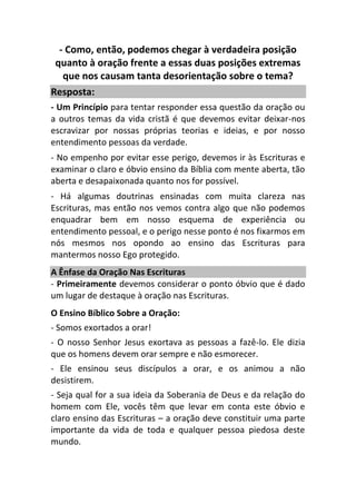- Como, então, podemos chegar à verdadeira posição
quanto à oração frente a essas duas posições extremas
que nos causam tanta desorientação sobre o tema?
Resposta:
- Um Princípio para tentar responder essa questão da oração ou
a outros temas da vida cristã é que devemos evitar deixar-nos
escravizar por nossas próprias teorias e ideias, e por nosso
entendimento pessoas da verdade.
- No empenho por evitar esse perigo, devemos ir às Escrituras e
examinar o claro e óbvio ensino da Bíblia com mente aberta, tão
aberta e desapaixonada quanto nos for possível.
- Há algumas doutrinas ensinadas com muita clareza nas
Escrituras, mas então nos vemos contra algo que não podemos
enquadrar bem em nosso esquema de experiência ou
entendimento pessoal, e o perigo nesse ponto é nos fixarmos em
nós mesmos nos opondo ao ensino das Escrituras para
mantermos nosso Ego protegido.
A Ênfase da Oração Nas Escrituras
- Primeiramente devemos considerar o ponto óbvio que é dado
um lugar de destaque à oração nas Escrituras.
O Ensino Bíblico Sobre a Oração:
- Somos exortados a orar!
- O nosso Senhor Jesus exortava as pessoas a fazê-lo. Ele dizia
que os homens devem orar sempre e não esmorecer.
- Ele ensinou seus discípulos a orar, e os animou a não
desistirem.
- Seja qual for a sua ideia da Soberania de Deus e da relação do
homem com Ele, vocês têm que levar em conta este óbvio e
claro ensino das Escrituras – a oração deve constituir uma parte
importante da vida de toda e qualquer pessoa piedosa deste
mundo.
 