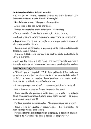 Os Exemplos Bíblicos Sobre a Oração:
- No Antigo Testamento veremos que os patriarcas falavam com
Deus e conversavam com Ele – Isso é Oração!
- Nos Salmos em sua maior parte são orações.
- As orações feitas nos livros proféticos;
- Vemos os apóstolos orando no Novo Testamento;
- Vemos também Cristo Jesus em oração todo o tempo;
- As Escrituras nos exortam e nos mostram como devemos orar!
- Segundo as Escrituras, a oração é um importante e essencial
elemento da vida piedosa.
- Quanto mais santificada é a pessoa, quanto mais piedosa, mais
tempo passa em oração.
- A marca distintiva do homem e da mulher santo na história da
igreja é a oração.
- John Wesley dizia que ele tinha uma pobre opinião do crente
que não passasse ao menos quatro oras em oração todos os dias.
CONTEXTUALIZAÇÃO:
- Olhando para o capítulo 17 do Evangelho de João podemos
perceber que a coisa mais importante e mais notável de todas é
o fato de que a oração desempenhou um papel muito
importante na vida do nosso Senhor Jesus.
- Já parou para pensar nisso?! – Não apenas de forma racional.
- Jesus não apenas orava. Ele orava constantemente.
- Certa ocasião ele passou a noite toda em oração – o próprio
Deus encarnado orando durante uma noite inteira! – Já parou
para pensar sobre isso!!!
- Por Isso o pedido dos discípulos – “Senhor, ensina-nos a orar”.
- Jesus orava em qualquer circunstância – Em momentos de
grande importância ou de crise.
- Para escolher os doze dapóstolos ele passou a noite em oração;
- Depois de multiplicar os pães e peixes ele sai para orar;
 