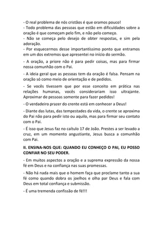 - O real problema de nós cristãos é que oramos pouco!
- Todo problema das pessoas que estão em dificuldades sobre a
oração é que começam pelo fim, e não pelo começo.
- Não se começa pelo desejo de obter respostas, e sim pela
adoração.
- Por esquecermos desse importantíssimo ponto que entramos
em um dos extremos que apresentei no início do sermão.
- A oração, a priore não é para pedir coisas, mas para firmar
nossa comunhão com o Pai.
- A ideia geral que as pessoas tem da oração é falsa. Pensam na
oração só como meio de orientação e de pedidos.
- Se vocês tivessem que por esse conceito em prática nas
relações humanas, vocês considerariam isso ultrajante.
Aproximar de pessoas somente para fazer pedidos!
- O verdadeiro prazer do crente está em conhecer a Deus!
- Diante das lutas, das tempestades da vida, o crente se aproxima
do Pai não para pedir isto ou aquilo, mas para firmar seu contato
com o Pai.
- É isso que Jesus faz no caítulo 17 de João. Prestes a ser levado a
cruz, em um momento angustiante, Jesus busca a comunhão
com Pai.
II. ENSINA-NOS QUE: QUANDO EU CONHEÇO O PAI, EU POSSO
CONFIAR NO SEU PODER.
- Em muitos aspectos a oração e a suprema expressão da nossa
fé em Deus e na confiança nas suas promessas.
- Não há nada mais que o homem faça que proclame tanto a sua
fé como quando dobra os joelhos e olha par Deus e fala com
Deus em total confiança e submissão.
- É uma tremenda confissão de fé!!!
 