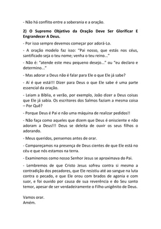 - Não há conflito entre a soberania e a oração.
2) O Supremo Objetivo da Oração Deve Ser Glorificar E
Engrandecer A Deus.
- Por isso sempre devemos começar por adorá-Lo.
- A oração modelo faz isso: “Pai nosso, que estás nos céus,
santificado seja o teu nome; venha o teu reino...”
- Não é: “atende este meu pequeno desejo...” ou “eu declaro e
determino...”
- Mas adorar a Deus não é falar para Ele o que Ele já sabe?
- Aí é que está!!! Dizer para Deus o que Ele sabe é uma parte
essencial da oração.
- Leiam a Bíblia, e verão, por exemplo, João dizer a Deus coisas
que Ele já sabia. Os escritores dos Salmos faziam a mesma coisa
– Por Quê?
- Porque Deus é Pai e não uma máquina de realizar pedidos!!
- Não faça como aqueles que dizem que Deus é onisciente e não
adoram a Deus!!! Deus se deleita de ouvir os seus filhos o
adorando.
- Meus queridos, pensemos antes de orar.
- Compareçamos na presença de Deus cientes de que Ele está no
céu e que nós estamos na terra.
- Examinemos como nosso Senhor Jesus se aproximava do Pai.
- Lembremos de que Cristo Jesus sofreu contra si mesmo a
contradição dos pecadores, que Ele resistiu até ao sangue na luta
contra o pecado, e que Ele orou com brados de agonia e com
suor, e foi ouvido por causa de sua reverência e do Seu santo
temor, apesar de ser verdadeiramente o Filho unigênito de Deus.
Vamos orar.
Amém.
 