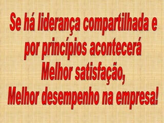 Se há liderança compartilhada e por princípios acontecerá Melhor satisfação,  Melhor desempenho na empresa! 