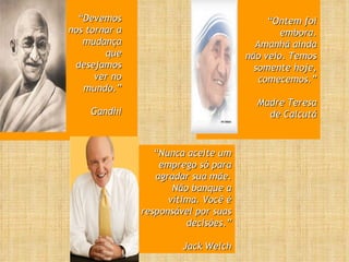 “ Devemos nos tornar a mudança que desejamos ver no mundo.” Gandhi “ Ontem foi embora. Amanhã ainda não veio. Temos somente hoje, comecemos.” Madre Teresa de Calcutá “ Nunca aceite um emprego só para agradar sua mãe. Não banque a vítima. Você é responsável por suas decisões.” Jack Welch 