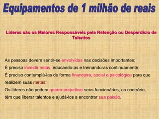 As pessoas devem sentir-se  envolvidas  nas decisões importantes;  É preciso  investir nelas , educando-as e treinando-as continuamente;  É preciso contemplá-las de forma  financeira, social e psicológica  para que realizem suas  metas ;  Os líderes não podem  querer prejudicar  seus funcionários, ao contrário, têm que liberar talentos e ajudá-los a encontrar  sua paixão .  Líderes são os Maiores Responsáveis pela Retenção ou Desperdício de Talentos Equipamentos de 1 milhão de reais 