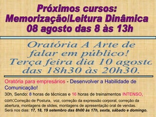 Próximos cursos: Memorização/Leitura Dinâmica 08 agosto das 8 às 13h Oratória A Arte de falar em público! Terça feira dia 10 agosto das 18h30 às 20h30. Oratória para empresários  -  Desenvolver a Habilidade de Comunicação! 30h, Sendo:  8  horas de técnicas e  16  horas de treinamentos   INTENSO ,   com : Correção de Postura,  voz, correção da expressão corporal, correção da abertura, montagens de slides, montagens de apresentação oral de vendas. Será nos dias:  17, 18, 19 setembro das 8h00 às 17h, sexta, sábado e domingo. 