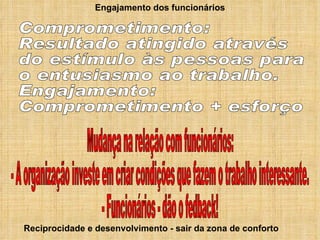Engajamento dos funcionários Reciprocidade e desenvolvimento - sair da zona de conforto Comprometimento: Resultado atingido através do estímulo às pessoas para o entusiasmo ao trabalho. Engajamento: Comprometimento + esforço Mudança na relação com funcionários: - A organização investe em criar condições que fazem o trabalho interessante. - Funcionários - dão o fedback! 