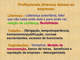 Organizações –  Vampiros,  Modelo de remuneração,  banco de horas,  benefícios e reputação da empresa – desorganizada. Profissionais diversos deixam as empresas: Liderança –  Liderança autoritária, líder que não sabe onde está e para onde vai,   relação de confiança ,  flexibilidade. Trabalho –   Obrigação, tempo/experiência, treinamento/qualificação, normas escravizantes, excesso de burocracia. 