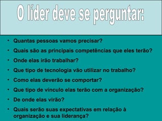 Quantas pessoas vamos precisar? Quais são as principais competências que eles terão? Onde elas irão trabalhar? Que tipo de tecnologia vão utilizar no trabalho? Como elas deverão se comportar? Que tipo de vínculo elas terão com a organização? De onde elas virão? Quais serão suas expectativas em relação à organização e sua liderança? O líder deve se perguntar: 