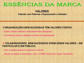 ORGANIZAÇÕES BEM-SUCEDIDAS TÊM VALORES FORTES . –  Esses valores definem comportamentos desejáveis. –  Contribuem para os objetivos centrais da organização. COLABORADORES  BEM-SUCEDIDOS VIVEM ESSES VALORES – EM PARTICULAR E EM PÚBLICO. –  Sua conduta pessoal incorpora os valores. _ Atingir as metas é importante, mas o COMO atingí-las é super importante. ESSÊNCIAS DA MARCA VALORES Falando com Palavras e Expressando e Atitudes 