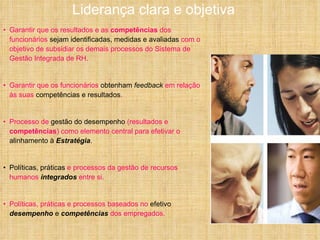 Garantir que os resultados e as  competências  dos funcionários  sejam identificadas, medidas e avaliadas  com o objetivo de subsidiar os demais processos do Sistema de Gestão Integrada de RH. Garantir que os funcionários  obtenham  feedback  em relação às suas  competências e resultados . Processo de  gestão do desempenho  (resultados e  competências ) como elemento central para efetivar o  alinhamento à  Estratégia . Políticas, práticas  e processos da gestão de recursos humanos  integrados  entre si. Políticas, práticas e processos baseados no  efetivo  desempenho  e  competências  dos empregados. Liderança clara e objetiva  