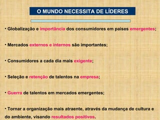 Globalização e  importância  dos consumidores em paises  emergentes ; Mercados  externos e internos  são importantes; Consumidores a cada dia mais  exigente ; Seleção e  retenção  de talentos na  empresa ; Guerra  de talentos em mercados emergentes; Tornar a organização mais atraente, através da mudança de cultura e do ambiente, visando  resultados positivos . O MUNDO NECESSITA DE LÍDERES 