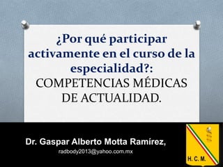 ¿Por qué participar
activamente en el curso de la
especialidad?:
COMPETENCIAS MÉDICAS
DE ACTUALIDAD.
Dr. Gaspar Alberto Motta Ramírez,
radbody2013@yahoo.com.mx
 