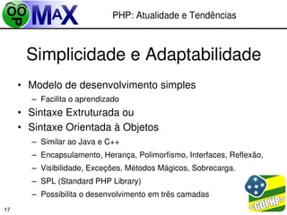 PHP: Atualidade e Tendências



      Simplicidade e Adaptabilidade
     • Modelo de desenvolvimento simples
       – Facilita o aprendizado
     • Sintaxe Extruturada ou
     • Sintaxe Orientada à Objetos
       – Similar ao Java e C++
       – Encapsulamento, Herança, Polimorfismo, Interfaces, Reflexão,
       – Visibilidade, Exceções, Métodos Mágicos, Sobrecarga.
       – SPL (Standard PHP Library)
       – Possibilita o desenvolvimento em três camadas
                                                      
17
 