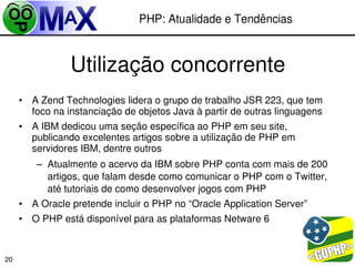 PHP: Atualidade e Tendências



                Utilização concorrente
     • A Zend Technologies lidera o grupo de trabalho JSR 223, que tem 
       foco na instanciação de objetos Java à partir de outras linguagens
     • A IBM dedicou uma seção específica ao PHP em seu site, 
       publicando excelentes artigos sobre a utilização de PHP em 
       servidores IBM, dentre outros
        – Atualmente o acervo da IBM sobre PHP conta com mais de 200 
          artigos, que falam desde como comunicar o PHP com o Twitter, 
          até tutoriais de como desenvolver jogos com PHP
     • A Oracle pretende incluir o PHP no “Oracle Application Server”
     • O PHP está disponível para as plataformas Netware 6


                                                          
20
 