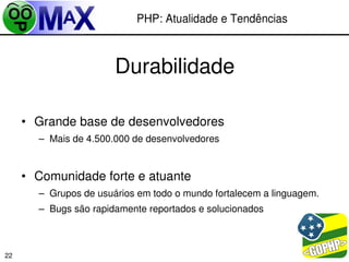 PHP: Atualidade e Tendências



                       Durabilidade

     • Grande base de desenvolvedores
       – Mais de 4.500.000 de desenvolvedores


     • Comunidade forte e atuante
       – Grupos de usuários em todo o mundo fortalecem a linguagem.
       – Bugs são rapidamente reportados e solucionados



                                                     
22
 