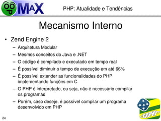 PHP: Atualidade e Tendências


                 Mecanismo Interno
 • Zend Engine 2
     – Arquitetura Modular
     – Mesmos conceitos do Java e .NET
     – O código é compilado e executado em tempo real
     – É possível diminuir o tempo de execução em até 66%
     – É possível extender as funcionalidades do PHP 
       implementando funções em C
     – O PHP é interpretado, ou seja, não é necessário compilar 
       os programas
     – Porém, caso deseje, é possível compilar um programa 
       desenvolvido em PHP
                                                         
24
 