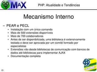 PHP: Atualidade e Tendências


                 Mecanismo Interno
 – PEAR e PECL
     • Instalação com um único comando
     • Mais de 500 extensões disponíveis
     • Mais de 700 colaboradores
     • Antes de ser disponibilizada, uma biblioteca é extensivamente 
       testada e deve ser aprovada por um comitê formado por 
       especialistas
     • Extensões vão desde bibliotecas de comunicação com bancos de 
       dados até bibliotecas para implementar AJAX
     • Documentação completa



                                                      
25
 