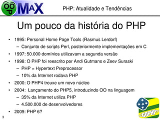 PHP: Atualidade e Tendências


        Um pouco da história do PHP
    • 1995: Personal Home Page Tools (Rasmus Lerdorf)
       – Conjunto de scripts Perl, posteriormente implementações em C
    • 1997: 50.000 domínios utilizavam a segunda versão
    • 1998: O PHP foi reescrito por Andi Gutmans e Zeev Suraski
       – PHP = Hypertext Preprocessor
       – 10% da Internet rodava PHP
    • 2000: O PHP4 trouxe um novo núcleo
    • 2004:  Lançamento do PHP5, introduzindo OO na linguagem
       – 35% da Internet utiliza PHP
       – 4.500.000 de desenvolvedores
    • 2009: PHP 6?                                     
                                        
3
 