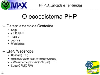 PHP: Atualidade e Tendências


                 O ecossistema PHP
 – Gerenciamento de Conteúdo
     •   Spip
     •   eZ Publish
     •   Typo 3
     •   Joomla
     •   Wordpress

 – ERP, Webshops
     •   Dolibarr(ERP)
     •   GeStock(Gerenciamento de estoque)
     •   osCommerce(Comércio Virtual)
     •   SugarCRM(CRM)

                                                   
36
 