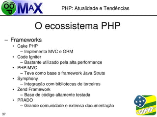 PHP: Atualidade e Tendências


              O ecossistema PHP
 – Frameworks
     • Cake PHP
        – Implementa MVC e ORM
     • Code Igniter
        – Bastante utilizado pela alta performance
     • PHP.MVC
        – Teve como base o framework Java Struts
     • Symphony
        – Integração com bibliotecas de terceiros
     • Zend Framework
        – Base de código altamente testada
     • PRADO
        – Grande comunidade e extensa documentação
                                                  
37
 