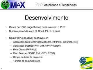 PHP: Atualidade e Tendências



                    Desenvolvimento
    • Cerca de 1000 engenheiros desenvolvem o PHP
    • Sintaxe parecida com C, Shell, PERL e Java

    • Com PHP é possível desenvolver:
       – Aplicações Web Dinâmicas(websites, intranets, extranets, etc.)
       – Aplicações Desktop(PHP­GTK e PHP4Delphi)
       – Rich Clients(PHP­XUL)
       – Web Services(SOAP, XML­RPC, REST)
       – Scripts de linha de comando
       – Tarefas de segundo plano

                                                             
4
 