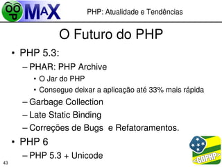 PHP: Atualidade e Tendências


                  O Futuro do PHP
     • PHP 5.3:
       – PHAR: PHP Archive
         • O Jar do PHP
         • Consegue deixar a aplicação até 33% mais rápida
       – Garbage Collection
       – Late Static Binding
       – Correções de Bugs  e Refatoramentos.
     • PHP 6
       – PHP 5.3 + Unicode                    
43
 