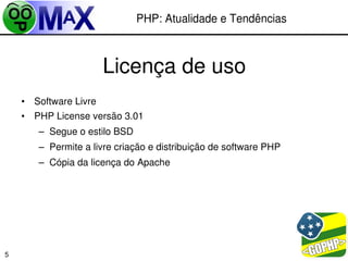 PHP: Atualidade e Tendências



                       Licença de uso
    • Software Livre
    • PHP License versão 3.01
       – Segue o estilo BSD
       – Permite a livre criação e distribuição de software PHP
       – Cópia da licença do Apache




                                                         
5
 