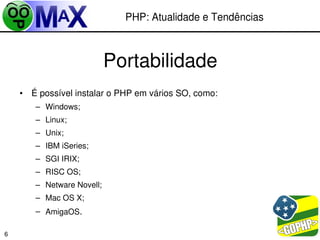 PHP: Atualidade e Tendências



                           Portabilidade
    • É possível instalar o PHP em vários SO, como:
       – Windows;
       – Linux;
       – Unix;
       – IBM iSeries;
       – SGI IRIX;
       – RISC OS;
       – Netware Novell;
       – Mac OS X;
       – AmigaOS.

                                                       
6
 