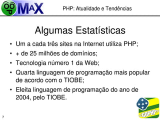 PHP: Atualidade e Tendências



             Algumas Estatísticas
    • Um a cada três sites na Internet utiliza PHP;
    • + de 25 milhões de domínios;
    • Tecnologia número 1 da Web;
    • Quarta linguagem de programação mais popular 
      de acordo com o TIOBE;
    • Eleita linguagem de programação do ano de 
      2004, pelo TIOBE.

                                             
7
 