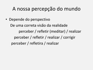 A nossa percepção do mundo
• Depende do perspectivo
De uma correta visão da realidade
perceber / refletir (meditar) / realizar
perceber / refletir / realizar / corrigir
perceber / refletira / realizar
 