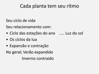 Cada planta tem seu rítmo
Seu cíclo de vida
Seu relacionamento com:
• Cíclo das estações do ano ….. Luz do sol
• Os cíclos da lua
• Expansão e contração
No geral; Verão expandido
Inverno contraido
 