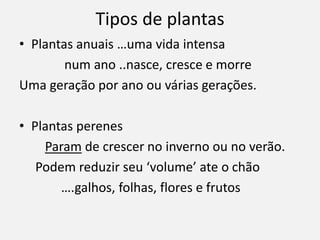 Tipos de plantas
• Plantas anuais …uma vida intensa
num ano ..nasce, cresce e morre
Uma geração por ano ou várias gerações.
• Plantas perenes
Param de crescer no inverno ou no verão.
Podem reduzir seu ‘volume’ ate o chão
….galhos, folhas, flores e frutos
 