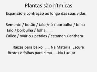 Plantas são rítmicas
Expansão e contração ao longo das suas vidas
Semente / botão / talo /nó / borbulha / folha
talo / borbulha / folha…….
Calice / ovário / petalas / estamen / anthera
Raízes para baixo ….. Na Matéria. Escura
Brotos e folhas para cima …..Na Luz, ar
 