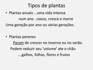 Tipos de plantas
• Plantas anuais …uma vida intensa
num ano ..nasce, cresce e morre
Uma geração por ano ou várias gerações.
• Plantas perenes
Param de crescer no inverno ou no verão.
Podem reduzir seu ‘volume’ ate o chão
….galhos, folhas, flores e frutos
 