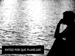 ENTÃO POR QUE PLANEJAR?
 