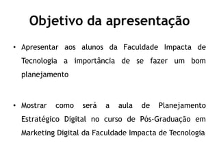 Objetivo da apresentação
• Apresentar aos alunos da Faculdade Impacta de
  Tecnologia a importância de se fazer um bom
  planejamento



• Mostrar   como   será   a   aula   de   Planejamento
  Estratégico Digital no curso de Pós-Graduação em
  Marketing Digital da Faculdade Impacta de Tecnologia
 