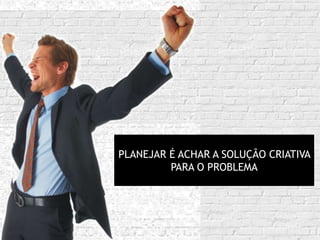 PLANEJAR É ACHAR A SOLUÇÃO CRIATIVA
         PARA O PROBLEMA
 