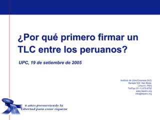 ¿Por qué primero firmar un
TLC entre los peruanos?
UPC, 19 de setiembre de 2005


                               Instituto de Libre Empresa (ILE)
                                        Barajas 522, San Borja,
                                                   Lima 41- Perú
                                        Tel/Fax (51-1) 475-9752
                                                 www.ileperu.org
                                                info@ileperu.org
 