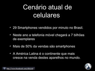 Cenário atual de
celulares
29 Smartphones vendidos por minuto no Brasil.
Neste ano a telefonia móvel chegará a 7 bilhões
de exemplares
Mais de 50% da vendas são smartphones
A América Latina é o continente que mais
cresce na venda destes aparelhos no mundo.
 