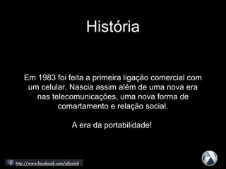 História
Em 1983 foi feita a primeira ligação comercial com
um celular. Nascia assim além de uma nova era
nas telecomunicações, uma nova forma de
comartamento e relação social.
A era da portabilidade!
 