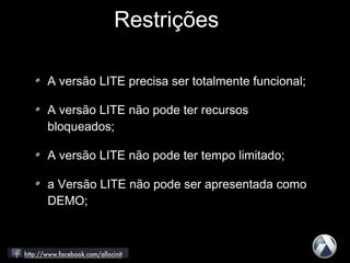 A versão LITE precisa ser totalmente funcional;
A versão LITE não pode ter recursos
bloqueados;
A versão LITE não pode ter tempo limitado;
a Versão LITE não pode ser apresentada como
DEMO;
Restrições
 